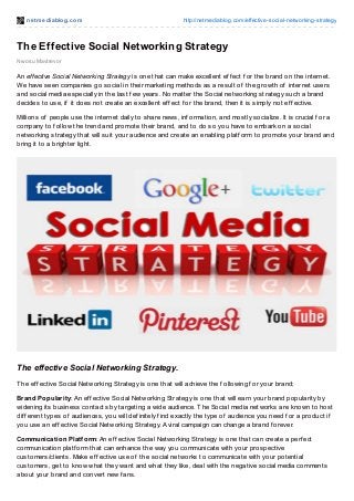 net mediablog.com http://netmediablog.com/effective-social-networking-strategy
The Effective Social Networking Strategy
Nwosu Mavtrevor
An effective Social Networking Strategy is one that can make excellent ef f ect f or the brand on the internet.
We have seen companies go social in their marketing methods as a result of the growth of internet users
and social media especially in the last f ew years. No matter the Social networking strategy such a brand
decides to use, if it does not create an excellent ef f ect f or the brand, then it is simply not ef f ective.
Millions of people use the internet daily to share news, inf ormation, and mostly socialize. It is crucial f or a
company to f ollow the trend and promote their brand, and to do so you have to embark on a social
networking strategy that will suit your audience and create an enabling platf orm to promote your brand and
bring it to a brighter light.
The effective Social Networking Strategy.
The ef f ective Social Networking Strategy is one that will achieve the f ollowing f or your brand;
Brand Popularity: An ef f ective Social Networking Strategy is one that will earn your brand popularity by
widening its business contacts by targeting a wide audience. The Social media networks are known to host
dif f erent types of audiences, you will def initely f ind exactly the type of audience you need f or a product if
you use an ef f ective Social Networking Strategy. A viral campaign can change a brand f orever.
Communication Platform: An ef f ective Social Networking Strategy is one that can create a perf ect
communication platf orm that can enhance the way you communicate with your prospective
customers/clients. Make ef f ective use of the social networks to communicate with your potential
customers, get to know what they want and what they like, deal with the negative social media comments
about your brand and convert new f ans.
 