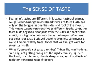 The SENSE OF TASTE
• Everyone's tastes are different. In fact, our tastes change as
we get older. During the childhood there are taste buds, not
only on the tongue, but on the sides and roof of the mouth.
This means we are very sensitive to different foods. Later, the
taste buds began to disappear from the sides and roof of the
mouth, leaving taste buds mostly on the tongue. When we
get older, our taste buds will become even less sensitive, so
we will be more likely to eat foods that we thought were too
strong as a child.
• What if you could not taste anything? Things like medications,
smoking, not getting enough of the right vitamins, injury to
the head, brain tumors, chemical exposure, and the effects of
radiation can cause taste disorders.

 