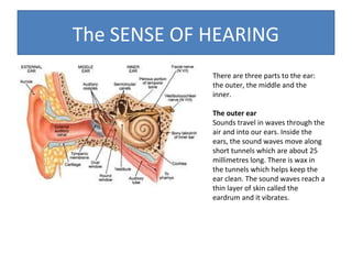 The SENSE OF HEARING
There are three parts to the ear:
the outer, the middle and the
inner.
The outer ear
Sounds travel in waves through the
air and into our ears. Inside the
ears, the sound waves move along
short tunnels which are about 25
millimetres long. There is wax in
the tunnels which helps keep the
ear clean. The sound waves reach a
thin layer of skin called the
eardrum and it vibrates.

 