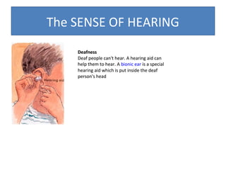 The SENSE OF HEARING
Deafness
Deaf people can't hear. A hearing aid can
help them to hear. A bionic ear is a special
hearing aid which is put inside the deaf
person's head

 