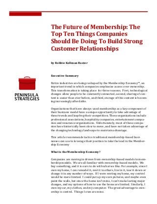  
	
  
The	
  Future	
  of	
  Membership:	
  The	
  
Top	
  Ten	
  Things	
  Companies	
  
Should	
  Be	
  Doing	
  To	
  Build	
  Strong	
  
Customer	
  Relationships	
  
by	
  Robbie	
  Kellman	
  Baxter	
  
Executive	
  Summary	
  
	
  
Entire	
  industries	
  are	
  being	
  reshaped	
  by	
  the	
  Membership	
  Economy™,	
  an	
  
important	
  trend	
  in	
  which	
  companies	
  emphasize	
  access	
  over	
  ownership.	
  	
  
This	
  transformation	
  is	
  taking	
  place	
  	
  for	
  three	
  reasons.	
  	
  First,	
  technological	
  
changes	
  allow	
  people	
  to	
  be	
  constantly	
  connected,	
  second,	
  sharing	
  of	
  con-­‐
tent	
  is	
  easier	
  than	
  ever	
  before,	
  and	
  third,	
  storage	
  of	
  this	
  content	
  is	
  becom-­‐
ing	
  increasingly	
  affordable.	
  
	
  
Organizations	
  that	
  have	
  always	
  used	
  membership	
  as	
  a	
  key	
  component	
  of	
  
their	
  business	
  model	
  have	
  a	
  unique	
  opportunity	
  to	
  take	
  advantage	
  of	
  
these	
  trends	
  and	
  leapfrog	
  their	
  competition.	
  These	
  organizations	
  include	
  
professional	
  associations,	
  hospitality	
  companies,	
  entertainment	
  compa-­‐
nies	
  and	
  insurance	
  organizations.	
  	
  Unfortunately,	
  most	
  of	
  these	
  compa-­‐
nies	
  have	
  historically	
  been	
  slow	
  to	
  move,	
  and	
  have	
  not	
  taken	
  advantage	
  of	
  
the	
  changing	
  technology	
  landscape	
  to	
  maintain	
  advantage.	
  
	
  
This	
  article	
  recommends	
  tactics	
  traditional	
  membership-­‐based	
  busi-­‐
nesses	
  can	
  use	
  to	
  leverage	
  their	
  position	
  to	
  take	
  the	
  lead	
  in	
  the	
  Member-­‐
ship	
  Economy	
  
	
  
What	
  is	
  the	
  Membership	
  Economy?	
  
	
  
Companies	
  are	
  moving	
  in	
  droves	
  from	
  ownership-­‐based	
  models	
  to	
  mem-­‐
bership	
  models.	
  	
  We	
  are	
  all	
  familiar	
  with	
  ownership-­‐based	
  models.	
  	
  We	
  
buy	
  something,	
  and	
  it	
  is	
  ours	
  to	
  do	
  with	
  what	
  we	
  like.	
  For	
  example,	
  since	
  I	
  
own	
  my	
  home,	
  I	
  can	
  remodel	
  it,	
  rent	
  it	
  to	
  others,	
  live	
  in	
  it,	
  tear	
  it	
  down	
  or	
  
change	
  it	
  in	
  any	
  number	
  of	
  ways.	
  	
  If	
  I	
  were	
  renting	
  my	
  home,	
  my	
  control	
  
would	
  be	
  more	
  limited.	
  	
  I	
  could	
  put	
  up	
  my	
  own	
  pictures,	
  and	
  maybe	
  even	
  
paint	
  the	
  walls,	
  but	
  since	
  the	
  home	
  isn’t	
  mine,	
  I	
  can’t	
  make	
  lasting	
  major	
  
changes,	
  and	
  my	
  options	
  of	
  how	
  to	
  use	
  the	
  home	
  are	
  limited.	
  	
  Similarly,	
  I	
  
own	
  my	
  car,	
  my	
  clothes,	
  and	
  my	
  computer.	
  	
  The	
  great	
  advantage	
  to	
  own-­‐
ership	
  is	
  control.	
  	
  Things	
  I	
  own	
  are	
  mine.	
  
 