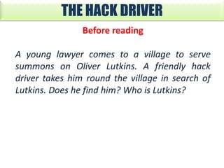 THE HACK DRIVER
Before reading
A young lawyer comes to a village to serve
summons on Oliver Lutkins. A friendly hack
driver takes him round the village in search of
Lutkins. Does he find him? Who is Lutkins?

 