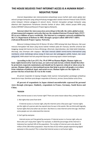 THE HOUSE BELIEVES THAT INTERNET ACCES IS A HUMAN RIGHT NEGATIVE TEAM
Internet (kependekan dari interconnection-networking) secara harfiah ialah sistem global dari
seluruh jaringan komputer yang saling terhubung menggunakan standar Internet Protocol Suite (TCP/IP)
untuk melayani miliaran pengguna di seluruh dunia. Internet merupakan jaringan komputer yang
dibentuk oleh Departemen Pertahanan Amerika Serikat di tahun 1969, melalui proyek ARPA yang
disebut ARPANET (Advanced Research Project Agency Network).

Internet (short for interconnection-networking) is literally the entire global system
of interconnected computer networks that use the standard Internet Protocol Suite (TCP /
IP) to serve billions of users worldwide. The Internet is a computer network established by
the U.S. Department of Defense in 1969, through a project called ARPANET ARPA
(Advanced Research Project Agency Network).
Menurut Undang-Undang (UU) RI Nomor 39 tahun 1999 tentang Hak Asasi Manusia, Hak asasi
manusia merupakan hak dasar yang secara kodrati melekat pada diri manusia, bersifat universal dan
langgeng, (yang) oleh karena itu harus dilindungi, dihormati, dipertahankan, dan tidak boleh diabaikan,
dikurangi, atau dirampas oleh siapapun. Hak asasi manusia adalah norma-norma internasional yang
membantu untuk melindungi semua orang di mana pun dari pelanggaran politik, hukum, dan sosial
yang parah. HAM adalah hak-hak yang telah dipunyai seseorang sejak ia dalam kandungan.

According to the Law (UU) No. 39 of 1999 on Human Rights, Human rights are
basic rights bestowed by God on man, are universal and eternal, (which) should therefore
be protected, respected, maintained, and should not be ignored, reduced or taken away by
anyone. Human rights are international norms that help to protect all people everywhere
from violations of political, legal, and social severe. Human rights are the rights of a
person who has owned since he was in the womb.
65 persen responden di Jepang mengaku tidak nyaman menyampaikan pandangan pribadinya
lewat dunia maya. Demikian pula dengan responden di Perancis, Jerman, Korea Selatan serta China.

65 percent of respondents in Japan claimed uncomfortable expressed his personal
views through cyberspace. Similarly, respondents in France, Germany, South Korea and
China.
*REASON
Why internet access is not a human right? There are some reason about that, among them are :
1. Not rights that come from birth
If internet access is a human right, why the internet came a few years ago? Human rights
are the rights of a person who has owned since he was in the womb. We can think with logically,
human rights that arise when we are born. But there is a new internet some time ago. And than
some people can not understand the internet.
2. Can’t get by everyone
Internet access can’t be gained by everyone. If internet access is a human right, why are
there who can’t enjoy their rights? For example, in 2010 the percentage of the Internet in
Indonesia has reached 14% of the population. The number of internet users only about 38
million of the 240 million population. How the fate of 212 million people experiencing digital
exclusion in this country? This is show that Internet access is not human rights.

 