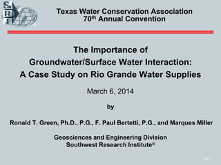 Page 1
Texas Water Conservation Association
70th Annual Convention
The Importance of
Groundwater/Surface Water Interaction:
A Case Study on Rio Grande Water Supplies
March 6, 2014
by
Ronald T. Green, Ph.D., P.G., F. Paul Bertetti, P.G., and Marques Miller
Geosciences and Engineering Division
Southwest Research Institute®
 