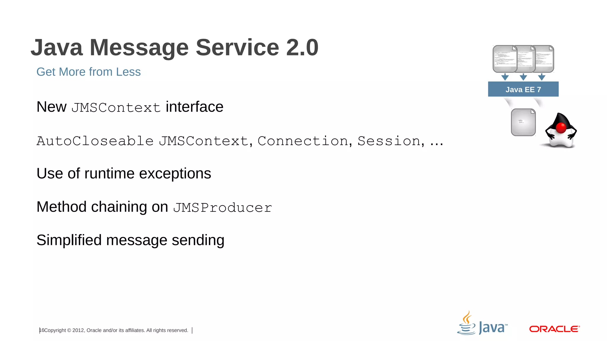 Java Message Service 2.0 Get More from Less Java EE 7 New JMSContext interface AutoCloseable JMSContext, Connection, Session, … Use of runtime exceptions Method chaining on JMSProducer Simplified message sending 16Copyright © 2012, Oracle and/or its affiliates. All rights reserved. 