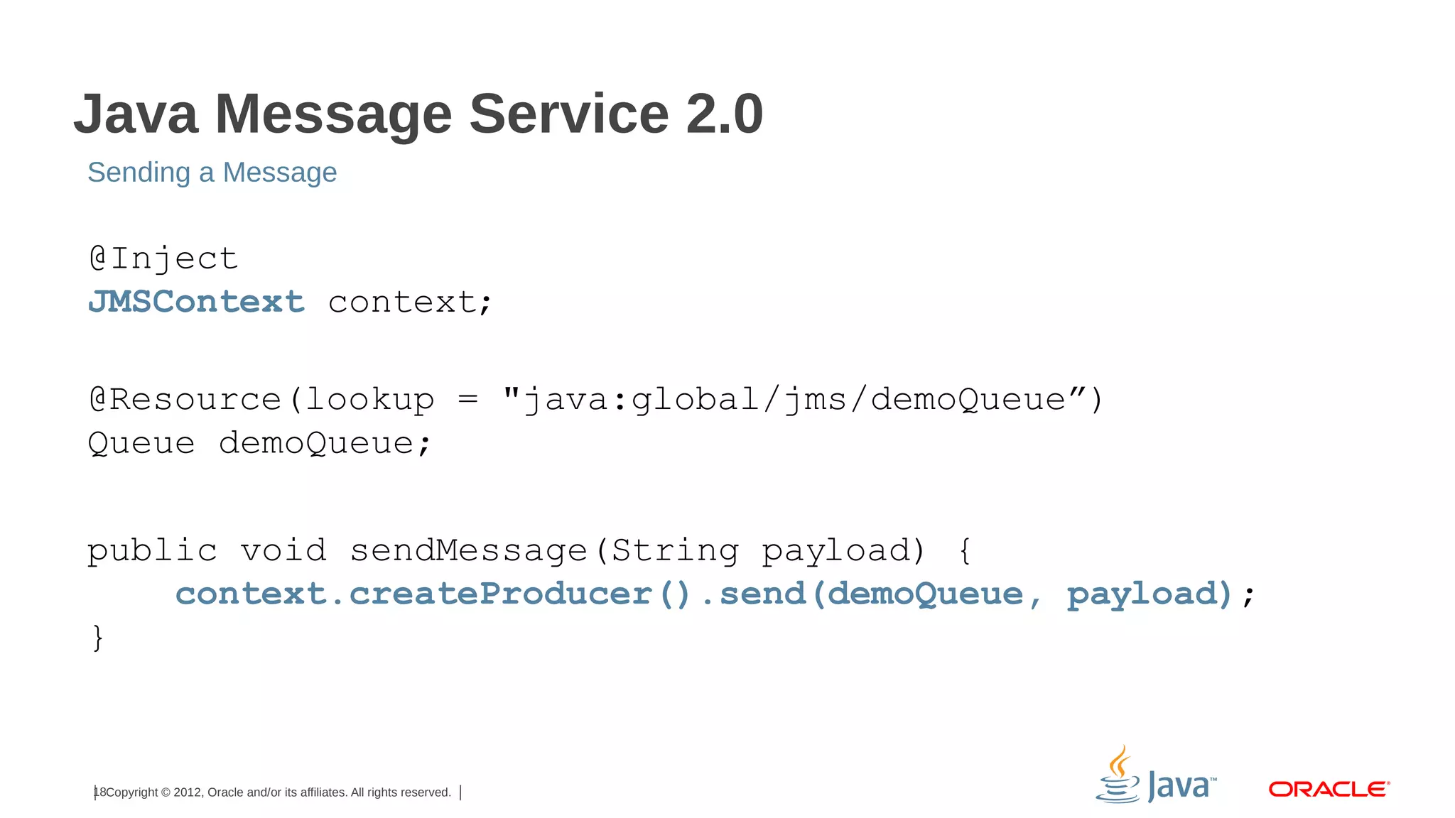 Java Message Service 2.0 Sending a Message @Inject JMSContext context; @Resource(lookup = "java:global/jms/demoQueue”) Queue demoQueue; public void sendMessage(String payload) { context.createProducer().send(demoQueue, payload); } 18Copyright © 2012, Oracle and/or its affiliates. All rights reserved. 
