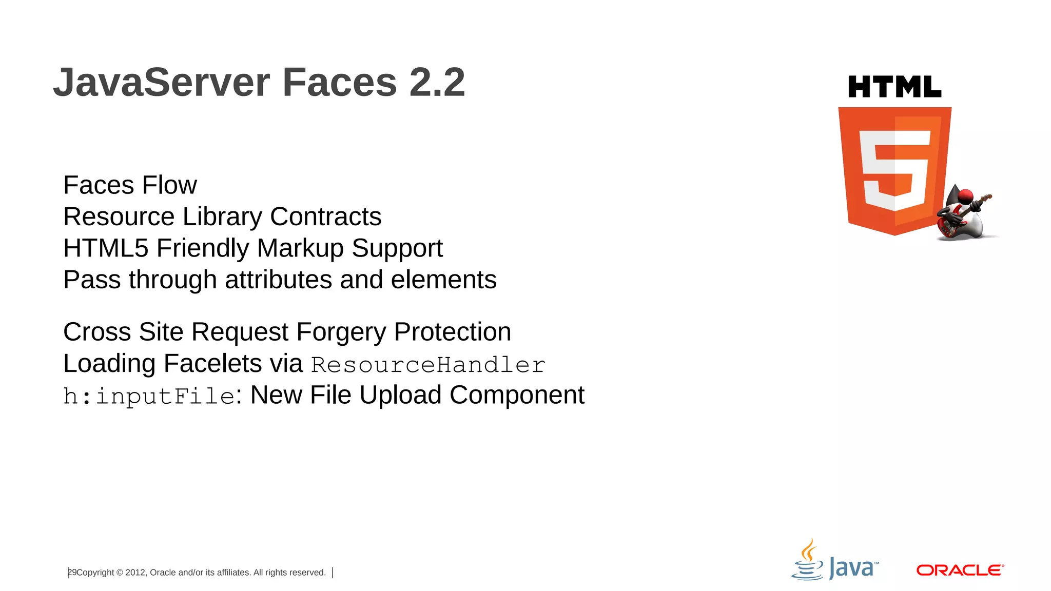 JavaServer Faces 2.2 Faces Flow Resource Library Contracts HTML5 Friendly Markup Support Pass through attributes and elements Cross Site Request Forgery Protection Loading Facelets via ResourceHandler h:inputFile: New File Upload Component 29Copyright © 2012, Oracle and/or its affiliates. All rights reserved. 
