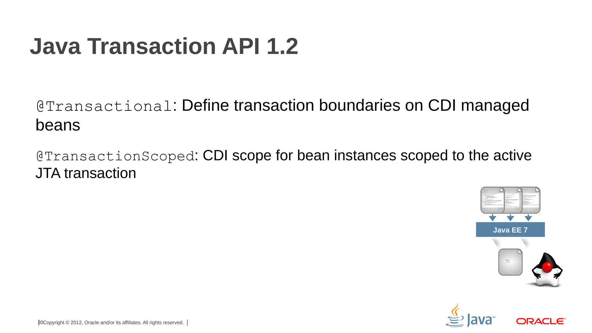 Java Transaction API 1.2 @Transactional: Define transaction boundaries on CDI managed beans @TransactionScoped: CDI scope for bean instances scoped to the active JTA transaction Java EE 7 30Copyright © 2012, Oracle and/or its affiliates. All rights reserved. 