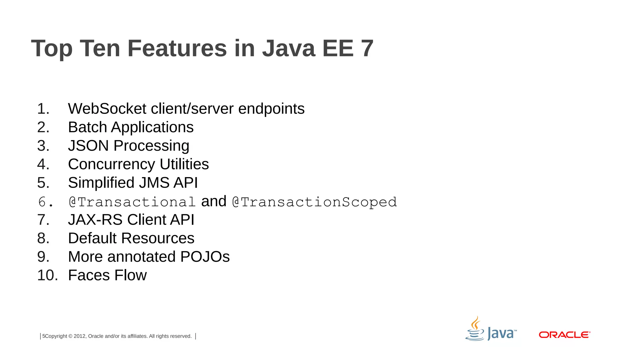 Top Ten Features in Java EE 7 1. 2. 3. 4. 5. 6. 7. 8. 9. 10. WebSocket client/server endpoints Batch Applications JSON Processing Concurrency Utilities Simplified JMS API @Transactional and @TransactionScoped JAX-RS Client API Default Resources More annotated POJOs Faces Flow 5Copyright © 2012, Oracle and/or its affiliates. All rights reserved. 