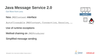 Java Message Service 2.0
Get More from Less
Java EE 7

New JMSContext interface
AutoCloseable JMSContext, Connection, Session, …
Use of runtime exceptions
Method chaining on JMSProducer
Simplified message sending

16Copyright © 2012, Oracle and/or its affiliates. All rights reserved.

 