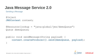 Java Message Service 2.0
Sending a Message

@Inject
JMSContext context;
@Resource(lookup = "java:global/jms/demoQueue”)
Queue demoQueue;
public void sendMessage(String payload) {
context.createProducer().send(demoQueue, payload);
}

18Copyright © 2012, Oracle and/or its affiliates. All rights reserved.

 