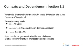 Contexts and Dependency Injection 1.1
Automatic enablement for beans with scope annotation and EJBs
“beans.xml” is optional
Bean discovery mode
● all: All types
● annotated: Types with bean defining annotation
● none: Disable CDI
@Vetoed for programmatic disablement of classes
Global ordering/priority of interceptors and decorators
21Copyright © 2012, Oracle and/or its affiliates. All rights reserved.

 