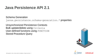 Java Persistence API 2.1
Schema Generation
javax.persistence.schema-generation.* properties
Unsynchronized Persistence Contexts
Bulk update/delete using Criteria
User-defined functions using FUNCTION
Stored Procedure Query

24Copyright © 2012, Oracle and/or its affiliates. All rights reserved.

 