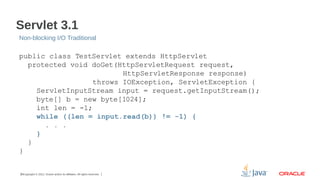 Servlet 3.1
Non-blocking I/O Traditional

public class TestServlet extends HttpServlet
protected void doGet(HttpServletRequest request,
HttpServletResponse response)
throws IOException, ServletException {
ServletInputStream input = request.getInputStream();
byte[] b = new byte[1024];
int len = -1;
while ((len = input.read(b)) != -1) {
. . .
}
}
}

26Copyright © 2012, Oracle and/or its affiliates. All rights reserved.

 