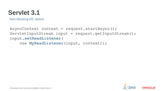Servlet 3.1
Non-blocking I/O: doGet

AsyncContext context = request.startAsync();
ServletInputStream input = request.getInputStream();
input.setReadListener(
new MyReadListener(input, context));

27Copyright © 2012, Oracle and/or its affiliates. All rights reserved.

 