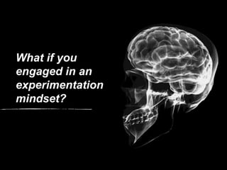 What if you
engaged in an
experimentation
mindset?
 