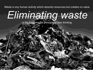 36
Waste is any human activity which absorbs resources but creates no value.
Eliminating wasteis the fundamental principle of lean thinking.
 