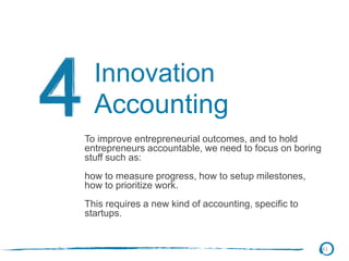 41
Innovation
Accounting
To improve entrepreneurial outcomes, and to hold
entrepreneurs accountable, we need to focus on boring
stuff such as:
how to measure progress, how to setup milestones,
how to prioritize work.
This requires a new kind of accounting, specific to
startups.
 