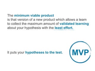 The minimum viable product
is that version of a new product which allows a team
to collect the maximum amount of validated learning
about your hypothesis with the least effort.
It puts your hypotheses to the test. MVP
 
