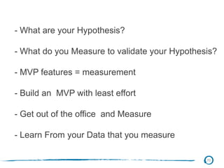 70
- What are your Hypothesis?
- What do you Measure to validate your Hypothesis?
- MVP features = measurement
- Build an MVP with least effort
- Get out of the office and Measure
- Learn From your Data that you measure
 
