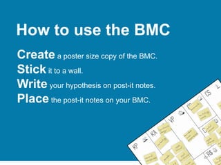 89
How to use the BMC
Create a poster size copy of the BMC.
Stick it to a wall.
Write your hypothesis on post-it notes.
Place the post-it notes on your BMC.
 