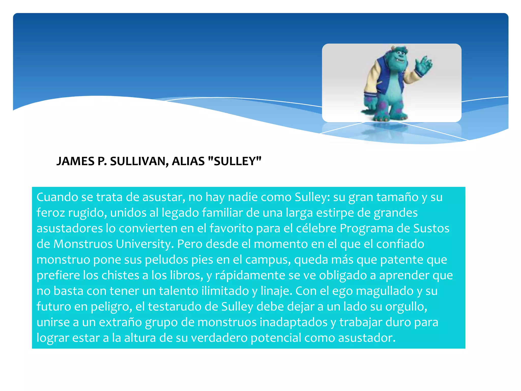 JAMES P. SULLIVAN, ALIAS "SULLEY"
Cuando se trata de asustar, no hay nadie como Sulley: su gran tamaño y su
feroz rugido, unidos al legado familiar de una larga estirpe de grandes
asustadores lo convierten en el favorito para el célebre Programa de Sustos
de Monstruos University. Pero desde el momento en el que el confiado
monstruo pone sus peludos pies en el campus, queda más que patente que
prefiere los chistes a los libros, y rápidamente se ve obligado a aprender que
no basta con tener un talento ilimitado y linaje. Con el ego magullado y su
futuro en peligro, el testarudo de Sulley debe dejar a un lado su orgullo,
unirse a un extraño grupo de monstruos inadaptados y trabajar duro para
lograr estar a la altura de su verdadero potencial como asustador.

 
