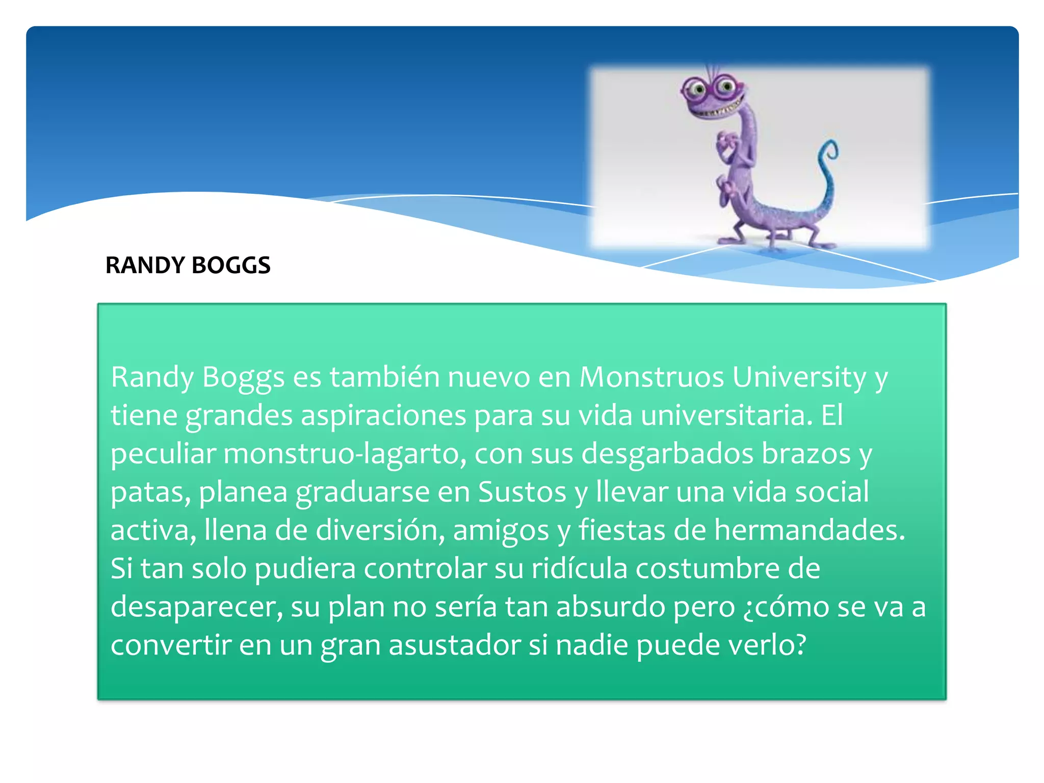 RANDY BOGGS

Randy Boggs es también nuevo en Monstruos University y
tiene grandes aspiraciones para su vida universitaria. El
peculiar monstruo-lagarto, con sus desgarbados brazos y
patas, planea graduarse en Sustos y llevar una vida social
activa, llena de diversión, amigos y fiestas de hermandades.
Si tan solo pudiera controlar su ridícula costumbre de
desaparecer, su plan no sería tan absurdo pero ¿cómo se va a
convertir en un gran asustador si nadie puede verlo?

 