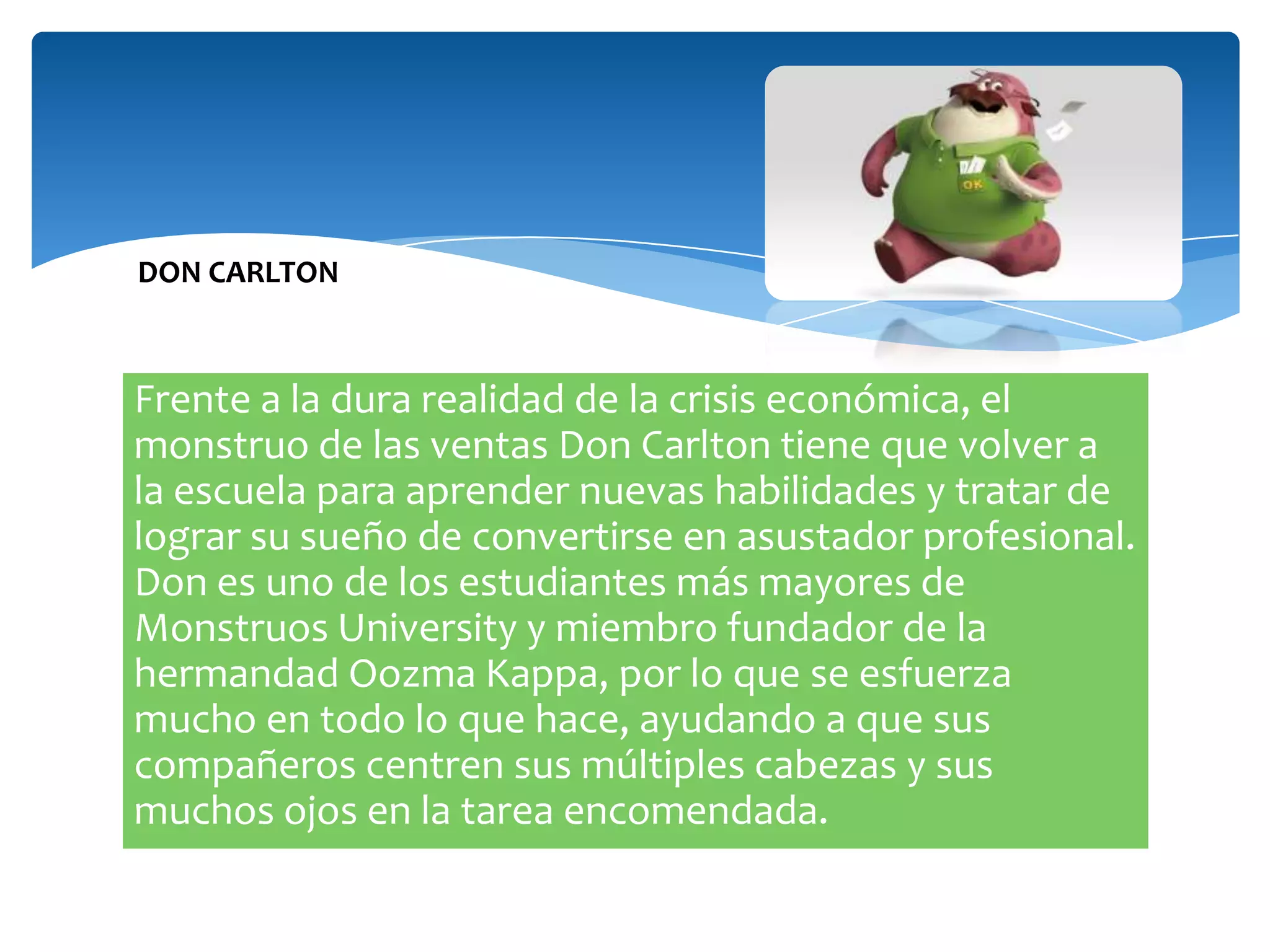 DON CARLTON

Frente a la dura realidad de la crisis económica, el
monstruo de las ventas Don Carlton tiene que volver a
la escuela para aprender nuevas habilidades y tratar de
lograr su sueño de convertirse en asustador profesional.
Don es uno de los estudiantes más mayores de
Monstruos University y miembro fundador de la
hermandad Oozma Kappa, por lo que se esfuerza
mucho en todo lo que hace, ayudando a que sus
compañeros centren sus múltiples cabezas y sus
muchos ojos en la tarea encomendada.

 