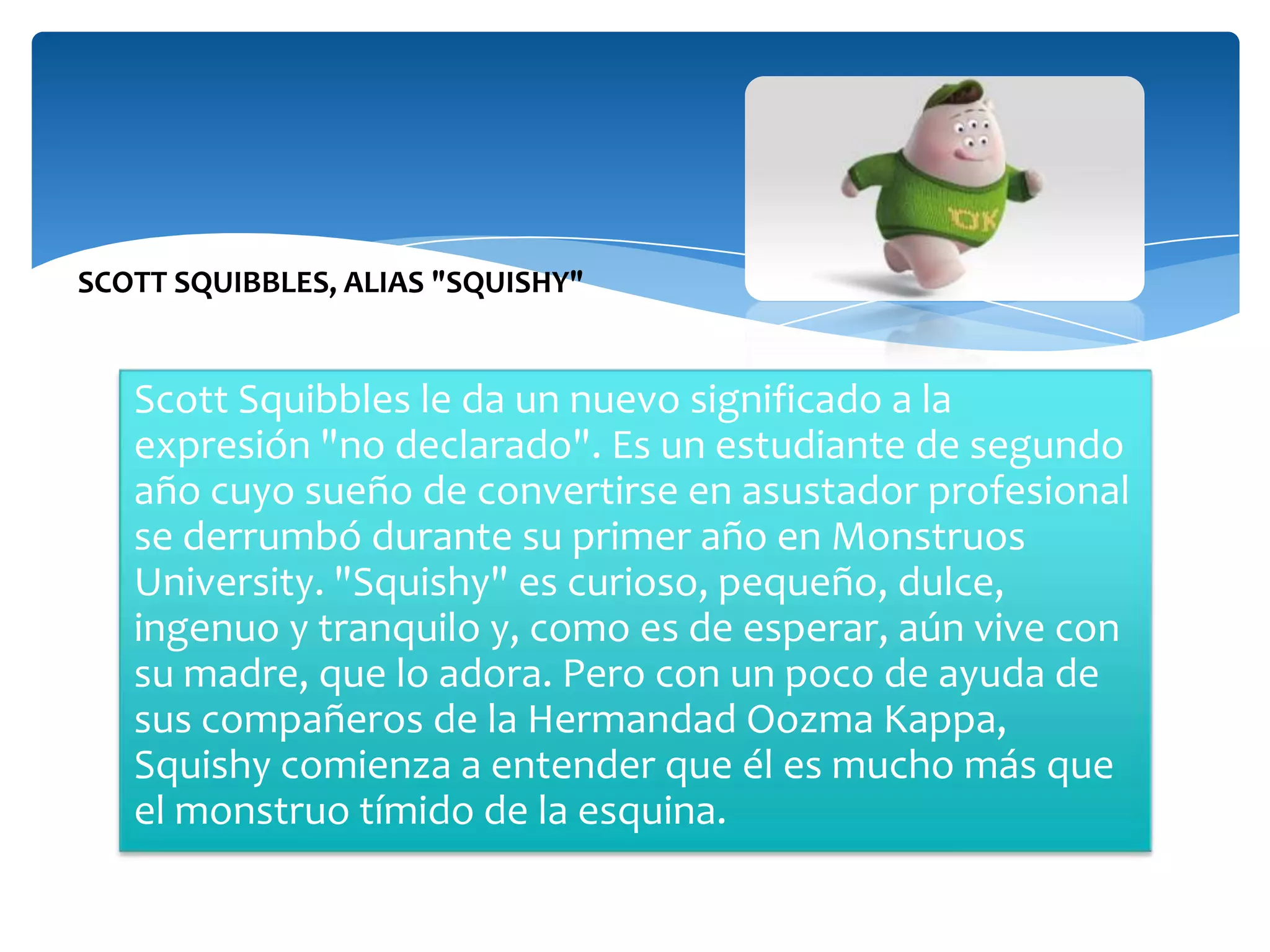SCOTT SQUIBBLES, ALIAS "SQUISHY"

Scott Squibbles le da un nuevo significado a la
expresión "no declarado". Es un estudiante de segundo
año cuyo sueño de convertirse en asustador profesional
se derrumbó durante su primer año en Monstruos
University. "Squishy" es curioso, pequeño, dulce,
ingenuo y tranquilo y, como es de esperar, aún vive con
su madre, que lo adora. Pero con un poco de ayuda de
sus compañeros de la Hermandad Oozma Kappa,
Squishy comienza a entender que él es mucho más que
el monstruo tímido de la esquina.

 