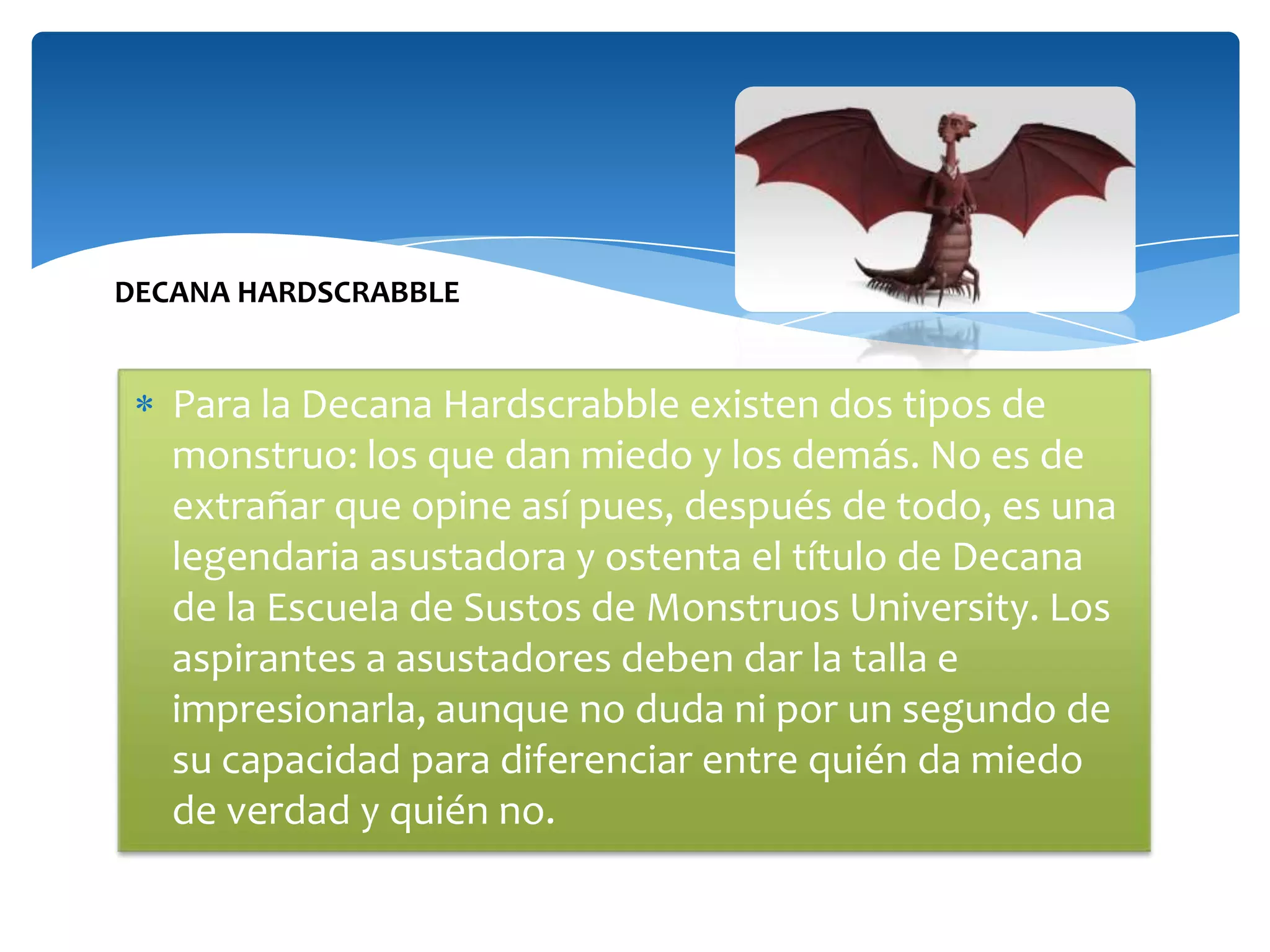 DECANA HARDSCRABBLE

Para la Decana Hardscrabble existen dos tipos de
monstruo: los que dan miedo y los demás. No es de
extrañar que opine así pues, después de todo, es una
legendaria asustadora y ostenta el título de Decana
de la Escuela de Sustos de Monstruos University. Los
aspirantes a asustadores deben dar la talla e
impresionarla, aunque no duda ni por un segundo de
su capacidad para diferenciar entre quién da miedo
de verdad y quién no.

 