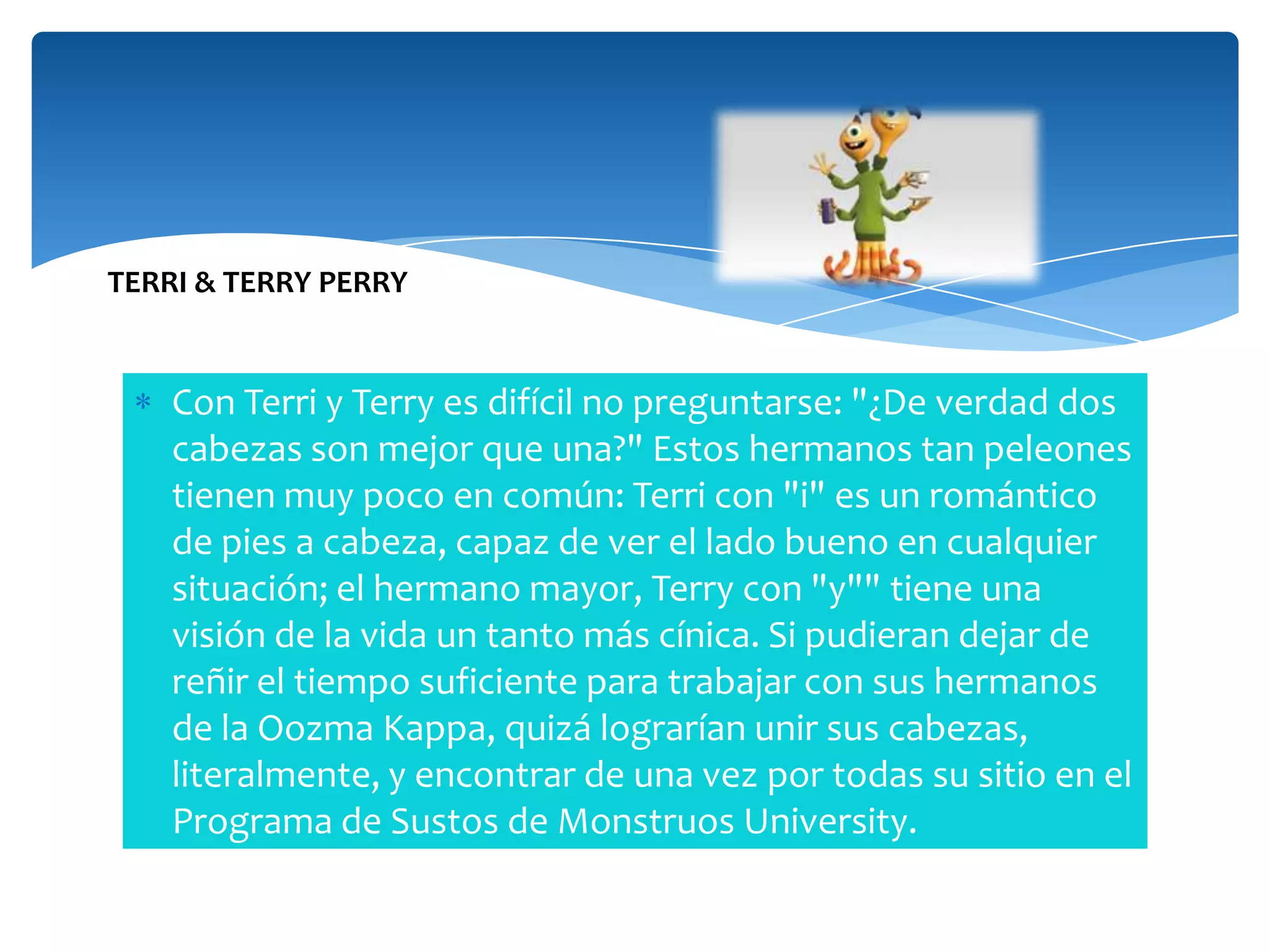 TERRI & TERRY PERRY

Con Terri y Terry es difícil no preguntarse: "¿De verdad dos
cabezas son mejor que una?" Estos hermanos tan peleones
tienen muy poco en común: Terri con "i" es un romántico
de pies a cabeza, capaz de ver el lado bueno en cualquier
situación; el hermano mayor, Terry con "y"" tiene una
visión de la vida un tanto más cínica. Si pudieran dejar de
reñir el tiempo suficiente para trabajar con sus hermanos
de la Oozma Kappa, quizá lograrían unir sus cabezas,
literalmente, y encontrar de una vez por todas su sitio en el
Programa de Sustos de Monstruos University.

 