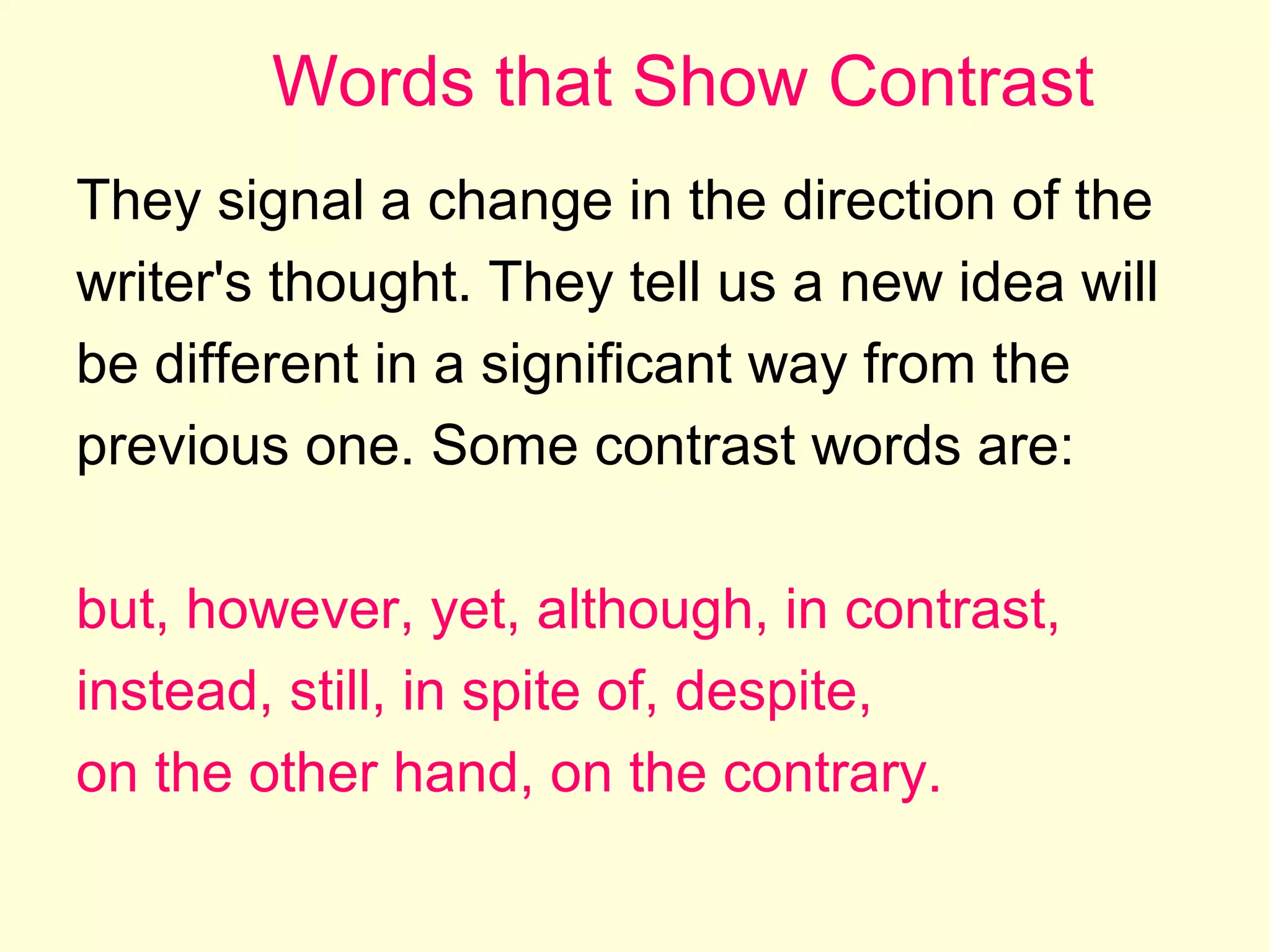 Words that Show Contrast
They signal a change in the direction of the
writer's thought. They tell us a new idea will
be different in a significant way from the
previous one. Some contrast words are:
but, however, yet, although, in contrast,
instead, still, in spite of, despite,
on the other hand, on the contrary.

 