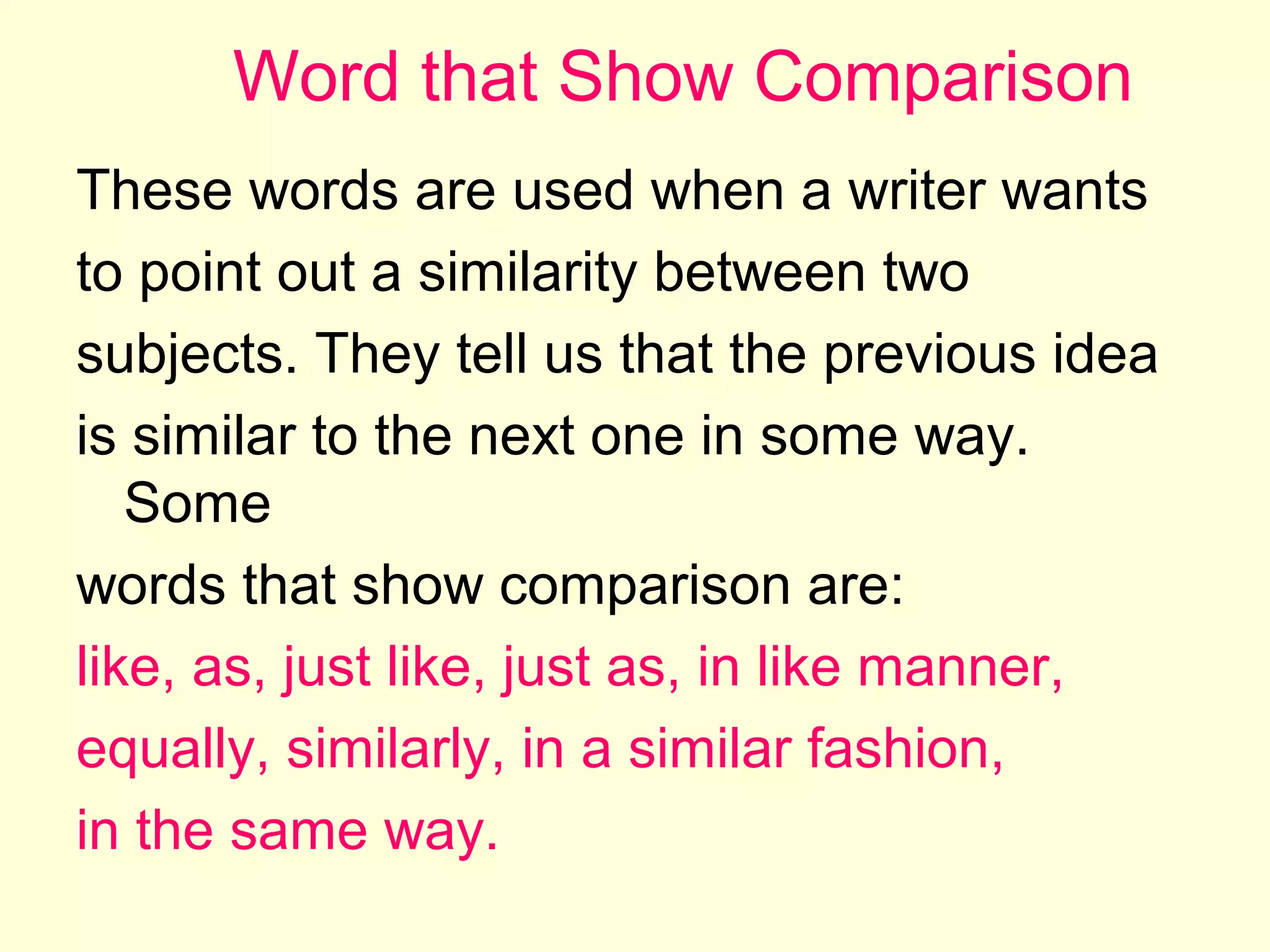 Word that Show Comparison
These words are used when a writer wants
to point out a similarity between two
subjects. They tell us that the previous idea
is similar to the next one in some way.
Some
words that show comparison are:
like, as, just like, just as, in like manner,
equally, similarly, in a similar fashion,
in the same way.

 