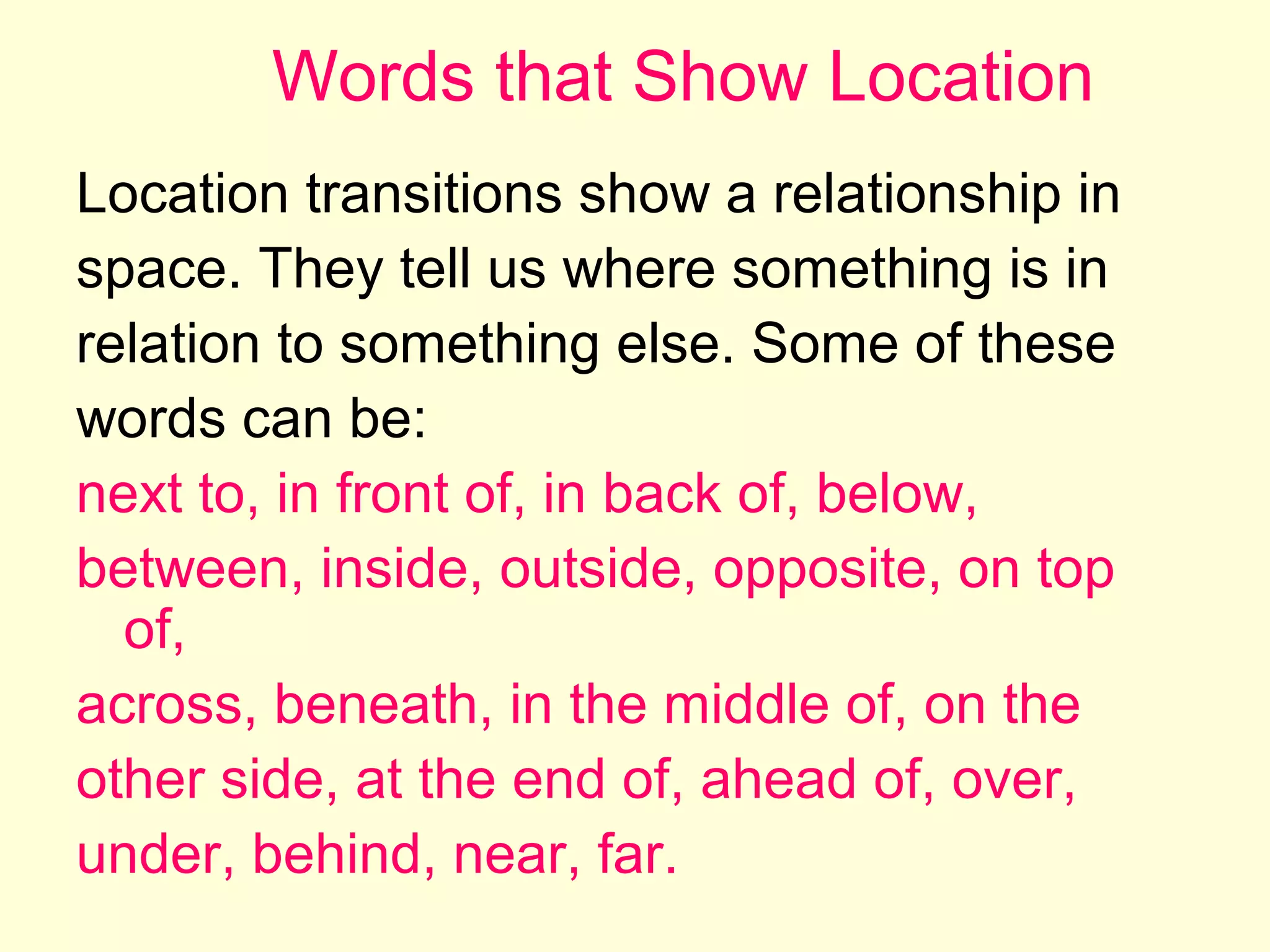 Words that Show Location
Location transitions show a relationship in
space. They tell us where something is in
relation to something else. Some of these
words can be:
next to, in front of, in back of, below,
between, inside, outside, opposite, on top
of,
across, beneath, in the middle of, on the
other side, at the end of, ahead of, over,
under, behind, near, far.

 