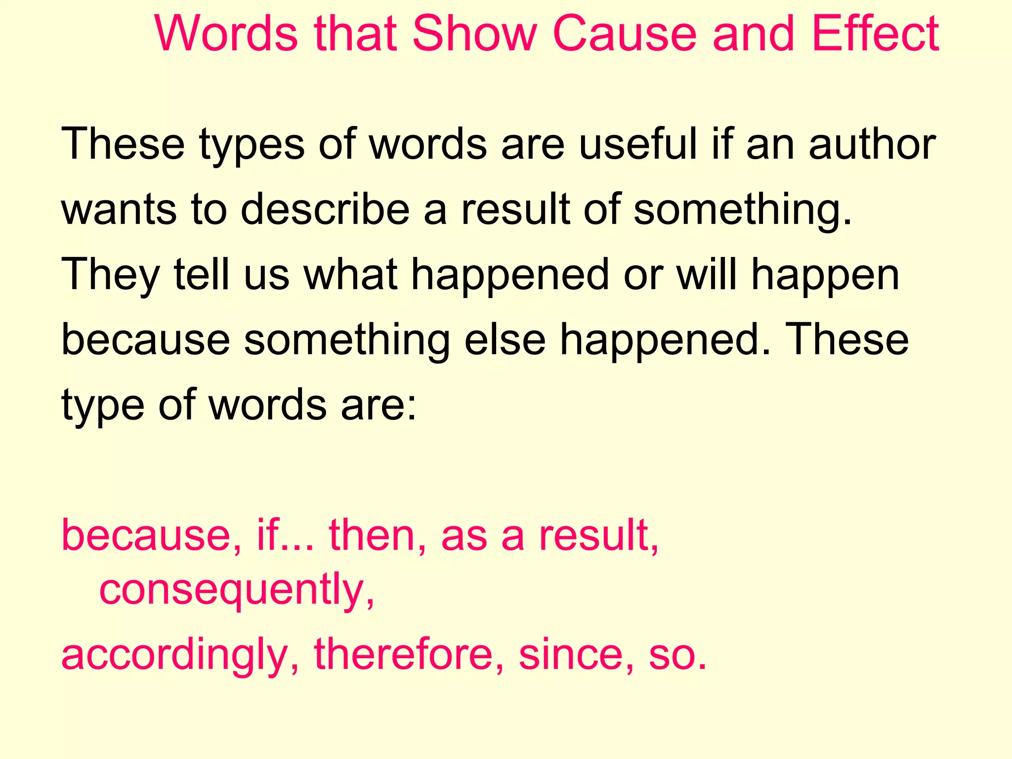 Words that Show Cause and Effect
These types of words are useful if an author
wants to describe a result of something.
They tell us what happened or will happen
because something else happened. These
type of words are:
because, if... then, as a result,
consequently,
accordingly, therefore, since, so.

 