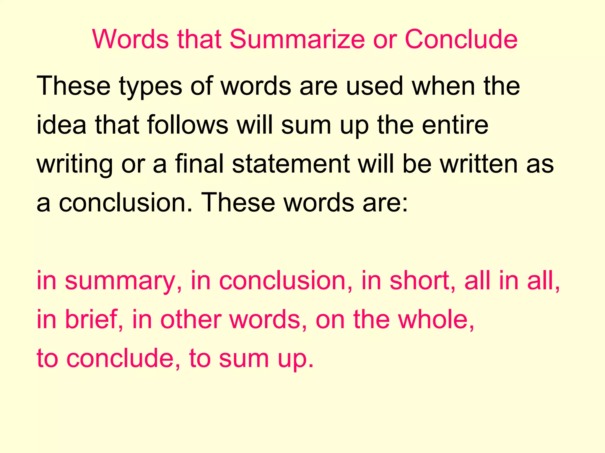 Words that Summarize or Conclude
These types of words are used when the
idea that follows will sum up the entire
writing or a final statement will be written as
a conclusion. These words are:
in summary, in conclusion, in short, all in all,
in brief, in other words, on the whole,
to conclude, to sum up.

 