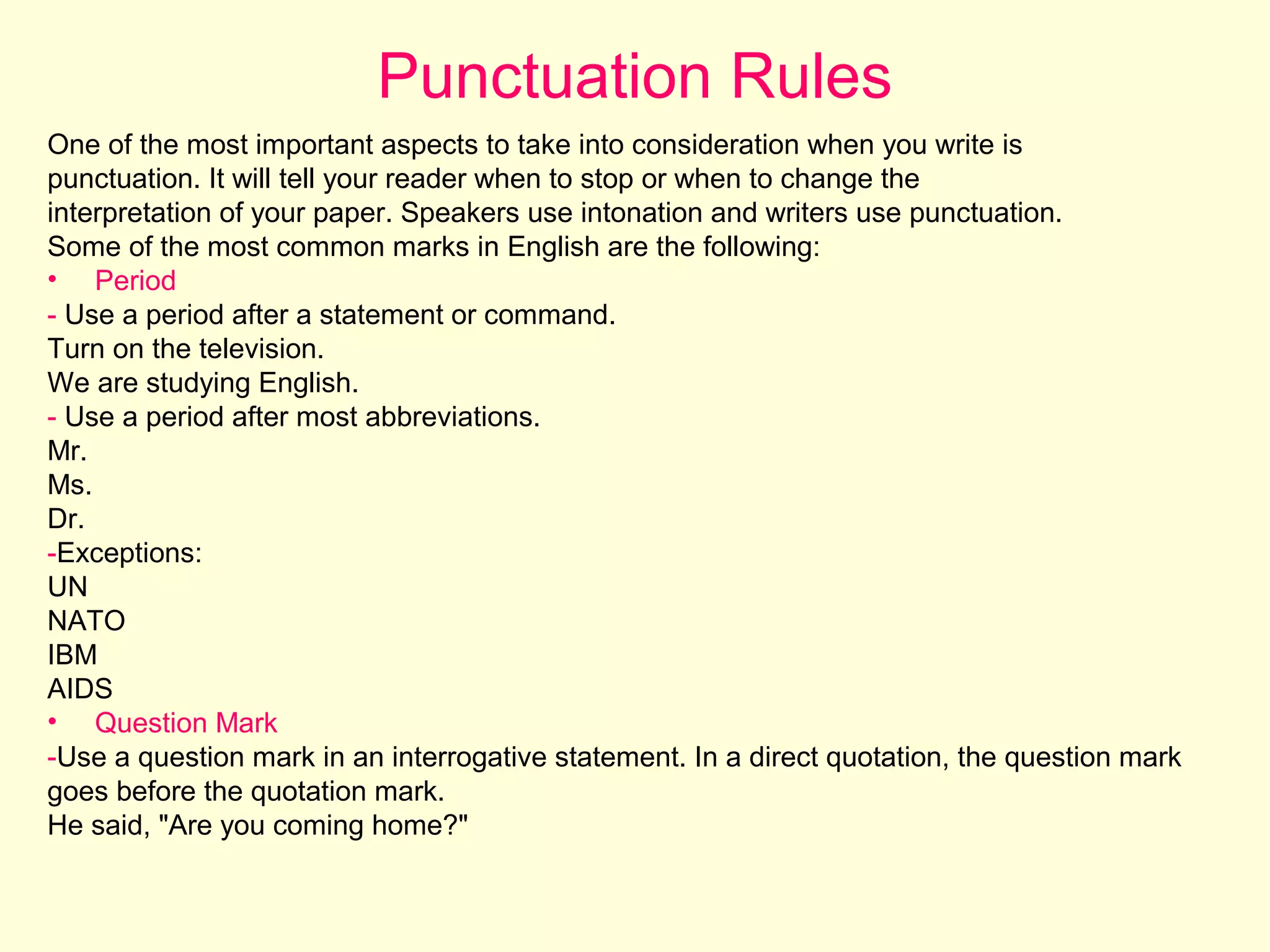 Punctuation Rules
One of the most important aspects to take into consideration when you write is
punctuation. It will tell your reader when to stop or when to change the
interpretation of your paper. Speakers use intonation and writers use punctuation.
Some of the most common marks in English are the following:
• Period
- Use a period after a statement or command.
Turn on the television.
We are studying English.
- Use a period after most abbreviations.
Mr.
Ms.
Dr.
-Exceptions:
UN
NATO
IBM
AIDS
• Question Mark
-Use a question mark in an interrogative statement. In a direct quotation, the question mark
goes before the quotation mark.
He said, "Are you coming home?"

 