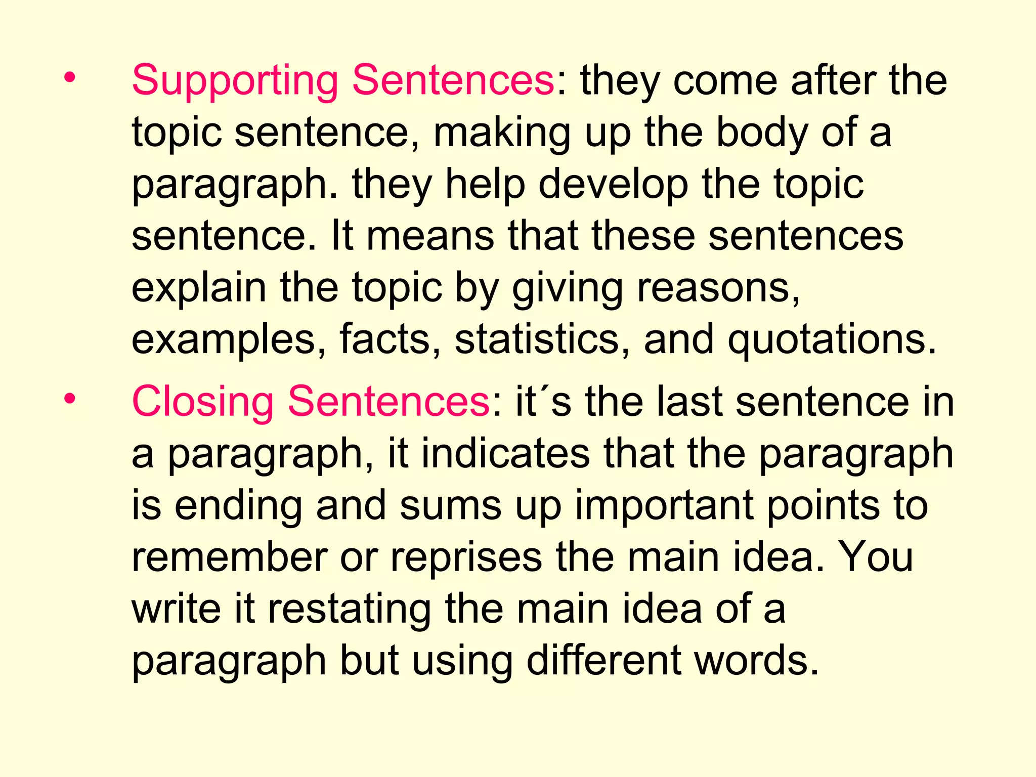 •

•

Supporting Sentences: they come after the
topic sentence, making up the body of a
paragraph. they help develop the topic
sentence. It means that these sentences
explain the topic by giving reasons,
examples, facts, statistics, and quotations.
Closing Sentences: it´s the last sentence in
a paragraph, it indicates that the paragraph
is ending and sums up important points to
remember or reprises the main idea. You
write it restating the main idea of a
paragraph but using different words.

 