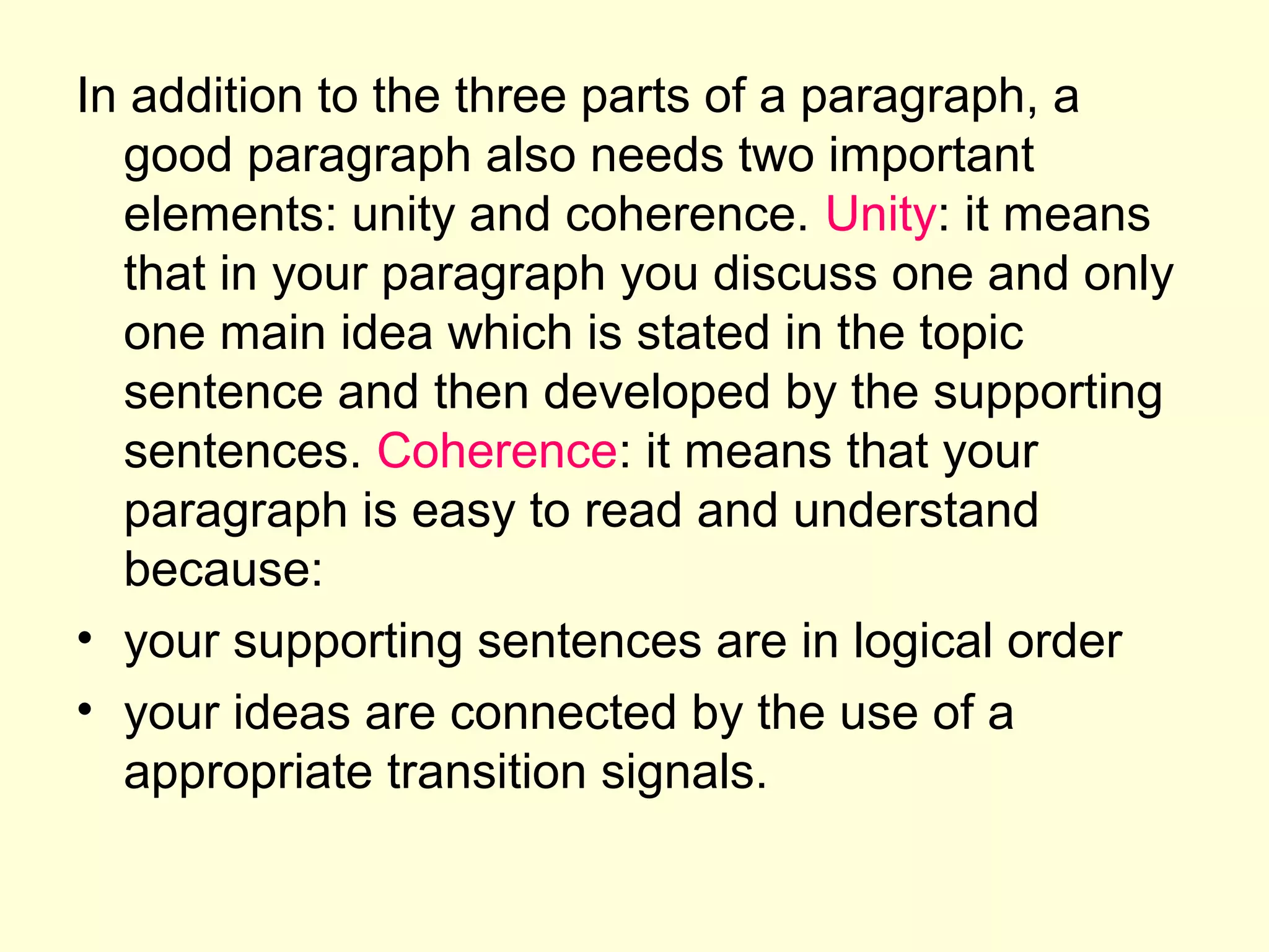 In addition to the three parts of a paragraph, a
good paragraph also needs two important
elements: unity and coherence. Unity: it means
that in your paragraph you discuss one and only
one main idea which is stated in the topic
sentence and then developed by the supporting
sentences. Coherence: it means that your
paragraph is easy to read and understand
because:
• your supporting sentences are in logical order
• your ideas are connected by the use of a
appropriate transition signals.

 