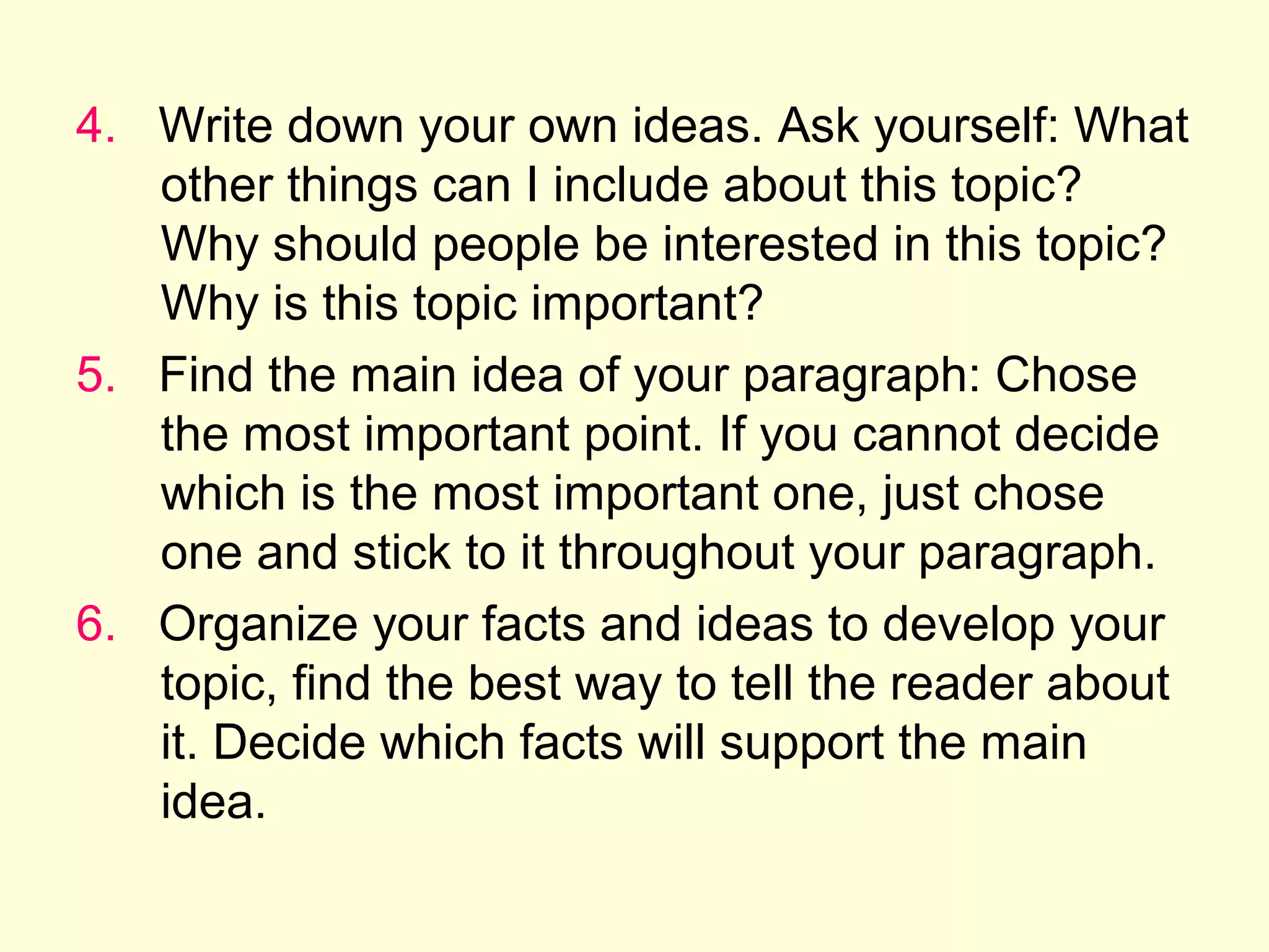 4. Write down your own ideas. Ask yourself: What
other things can I include about this topic?
Why should people be interested in this topic?
Why is this topic important?
5. Find the main idea of your paragraph: Chose
the most important point. If you cannot decide
which is the most important one, just chose
one and stick to it throughout your paragraph.
6. Organize your facts and ideas to develop your
topic, find the best way to tell the reader about
it. Decide which facts will support the main
idea.

 