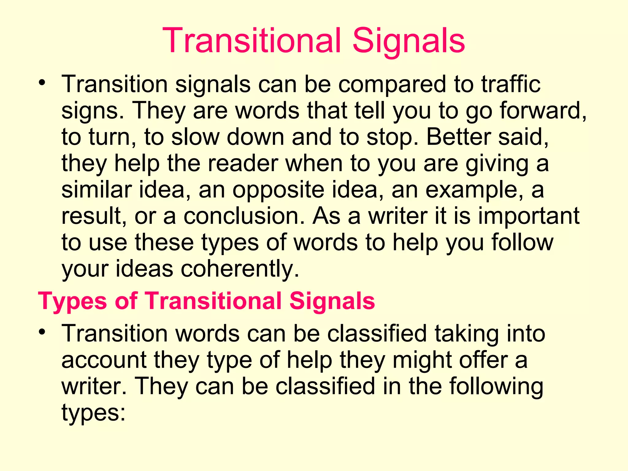 Transitional Signals
• Transition signals can be compared to traffic
signs. They are words that tell you to go forward,
to turn, to slow down and to stop. Better said,
they help the reader when to you are giving a
similar idea, an opposite idea, an example, a
result, or a conclusion. As a writer it is important
to use these types of words to help you follow
your ideas coherently.
Types of Transitional Signals
• Transition words can be classified taking into
account they type of help they might offer a
writer. They can be classified in the following
types:

 