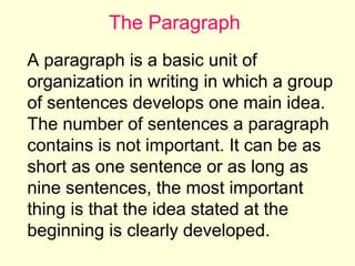 The Paragraph
A paragraph is a basic unit of
organization in writing in which a group
of sentences develops one main idea.
The number of sentences a paragraph
contains is not important. It can be as
short as one sentence or as long as
nine sentences, the most important
thing is that the idea stated at the
beginning is clearly developed.

 
