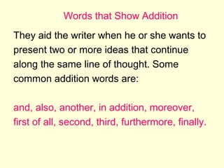 Words that Show Addition
They aid the writer when he or she wants to
present two or more ideas that continue
along the same line of thought. Some
common addition words are:
and, also, another, in addition, moreover,
first of all, second, third, furthermore, finally.

 