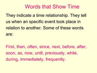 Words that Show Time
They indicate a time relationship. They tell
us when an specific event took place in
relation to another. Some of these words
are:
First, then, often, since, next, before, after,
soon, as, now, until, previously, while,
during, immediately, frequently.

 
