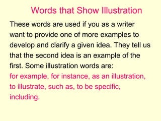 Words that Show Illustration
These words are used if you as a writer
want to provide one of more examples to
develop and clarify a given idea. They tell us
that the second idea is an example of the
first. Some illustration words are:
for example, for instance, as an illustration,
to illustrate, such as, to be specific,
including.

 