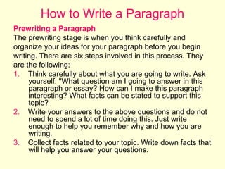 How to Write a Paragraph
Prewriting a Paragraph
The prewriting stage is when you think carefully and
organize your ideas for your paragraph before you begin
writing. There are six steps involved in this process. They
are the following:
1. Think carefully about what you are going to write. Ask
yourself: "What question am I going to answer in this
paragraph or essay? How can I make this paragraph
interesting? What facts can be stated to support this
topic?
2. Write your answers to the above questions and do not
need to spend a lot of time doing this. Just write
enough to help you remember why and how you are
writing.
3. Collect facts related to your topic. Write down facts that
will help you answer your questions.

 