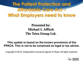 The Patient Protection and
Affordable Care Act –
What Employers need to know
Presented by:
Michael L Affleck
The Tetra Group Ltd.
This update is based on the known provisions of the
PPACA. This is not to be construed as legal or tax advice.
Copyright © 2013, Independent Insurance Agents of Texas. All rights reserved.
 
