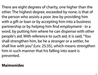There are eight degrees of charity, one higher than the
other. The highest degree, exceeded by none, is that of
the person who assists a poor Jew by providing him
with a gift or loan or by accepting him into a business
partnership or by helping him find employment - in a
word, by putting him where he can dispense with other
people's aid. With reference to such aid, it is said, “You
shall strengthen him, be he a stranger or a settler, he
shall live with you” (Lev. 25:35), which means strengthen
him in such manner that his falling into want is
prevented.
Maimonides
101

 