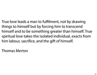 True love leads a man to fulfilment, not by drawing
things to himself but by forcing him to transcend
himself and to be something greater than himself. True
spiritual love takes the isolated individual, exacts from
him labour, sacrifice, and the gift of himself.
Thomas Merton

106

 