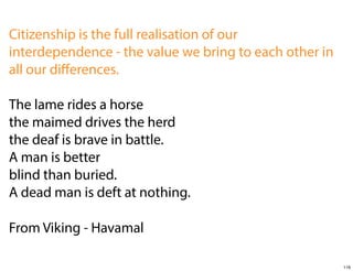 Citizenship is the full realisation of our
interdependence - the value we bring to each other in
all our diﬀerences.
The lame rides a horse
the maimed drives the herd
the deaf is brave in battle.
A man is better
blind than buried.
A dead man is deft at nothing.
From Viking - Havamal
116

 